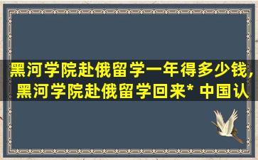 黑河学院赴俄留学一年得多少钱,黑河学院赴俄留学回来*
 中国认可吗